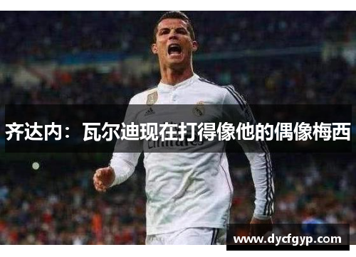 齐达内：瓦尔迪现在打得像他的偶像梅西